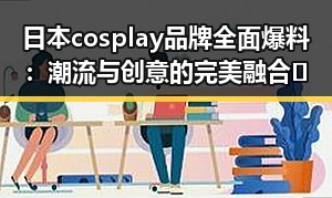 日本cosplay品牌全面爆料：潮流与创意的完美融合🔥