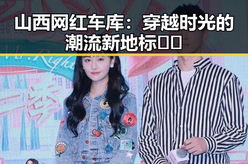 山西网红车库：穿越时光的潮流新地标🚗✨
