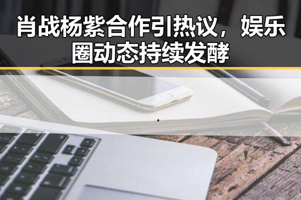 肖战杨紫合作引热议，娱乐圈动态持续发酵